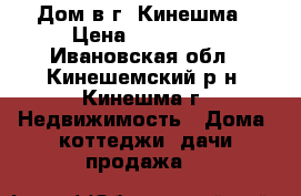 Дом в г. Кинешма › Цена ­ 800 000 - Ивановская обл., Кинешемский р-н, Кинешма г. Недвижимость » Дома, коттеджи, дачи продажа   